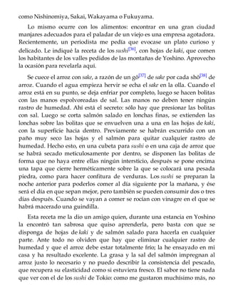como Nishinomiya, Sakai, Wakayama o Fukuyama.
Lo mismo ocurre con los alimentos: encontrar en una gran ciudad
manjares adecuados para el paladar de un viejo es una empresa agotadora.
Recientemente, un periodista me pedía que evocase un plato curioso y
delicado. Le indiqué la receta de los sushi[36], con hojas de kaki, que comen
los habitantes de los valles pedidos de las montañas de Yoshino. Aprovecho
la ocasión para revelarla aquí.
Se cuece el arroz con sake, a razón de un gô[37] de sake por cada shô[38] de
arroz. Cuando el agua empieza hervir se echa el sake en la olla. Cuando el
arroz está en su punto, se deja enfriar por completo, luego se hacen bolitas
con las manos espolvoreadas de sal. Las manos no deben tener ningún
rastro de humedad. Ahí está el secreto: sólo hay que presionar las bolitas
con sal. Luego se corta salmón salado en lonchas finas, se extienden las
lonchas sobre las bolitas que se envuelven una a una en las hojas de kaki,
con la superficie hacia dentro. Previamente se habrán escurrido con un
paño muy seco las hojas y el salmón para quitar cualquier rastro de
humedad. Hecho esto, en una cubeta para sushi o en una caja de arroz que
se habrá secado meticulosamente por dentro, se disponen las bolitas de
forma que no haya entre ellas ningún intersticio, después se pone encima
una tapa que cierre herméticamente sobre la que se colocará una pesada
piedra, como para hacer confitura de verduras. Los sushi se preparan la
noche anterior para poderlos comer al día siguiente por la mañana, y ése
será el día en que sepan mejor, pero también se pueden consumir dos o tres
días después. Cuando se vayan a comer se rocían con vinagre en el que se
habrá macerado una guindilla.
Esta receta me la dio un amigo quien, durante una estancia en Yoshino
la encontró tan sabrosa que quiso aprenderla, pero basta con que se
disponga de hojas de kaki y de salmón salado para hacerla en cualquier
parte. Ante todo no olviden que hay que eliminar cualquier rastro de
humedad y que el arroz debe estar totalmente frío; la he ensayado en mi
casa y ha resultado excelente. La grasa y la sal del salmón impregnan al
arroz justo lo necesario y no puedo describir la consistencia del pescado,
que recupera su elasticidad como si estuviera fresco. El sabor no tiene nada
que ver con el de los sushi de Tokio: como me gustaron muchísimo más, no
 