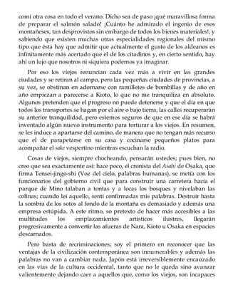 comí otra cosa en todo el verano. Dicho sea de paso ¡qué maravillosa forma
de preparar el salmón salado! ¡Cuánto he admirado el ingenio de esos
montañeses, tan desprovistos sin embargo de todos los bienes materiales!, y
sabiendo que existen muchas otras especialidades regionales del mismo
tipo que ésta hay que admitir que actualmente el gusto de los aldeanos es
infinitamente más acertado que el de los citadinos y, en cierto sentido, hay
ahí un lujo que nosotros ni siquiera podemos ya imaginar.
Por eso los viejos renuncian cada vez más a vivir en las grandes
ciudades y se retiran al campo, pero las pequeñas ciudades de provincias, a
su vez, se obstinan en adornarse con ramilletes de bombillas y de año en
año empiezan a parecerse a Kioto, lo que no me tranquiliza en absoluto.
Algunos pretenden que el progreso no puede detenerse y que el día en que
todos los transportes se hagan por el aire o bajo tierra, las calles recuperarán
su anterior tranquilidad, pero estemos seguros de que en ese día se habrá
inventado algún nuevo instrumento para torturar a los viejos. En resumen,
se les induce a apartarse del camino, de manera que no tengan más recurso
que el de parapetarse en su casa y cocinarse pequeños platos para
acompañar el sake vespertino mientras escuchan la radio.
Cosas de viejos, siempre chocheando, pensarán ustedes; pues bien, no
creo que sea exactamente así: hace poco, el cronista del Asahi de Osaka, que
firma Tensei-jingo-shi (Voz del cielo, palabras humanas), se metía con los
funcionarios del gobierno civil que para construir una carretera hacia el
parque de Mino talaban a tontas y a locas los bosques y nivelaban las
colinas; cuando leí aquello, sentí confirmadas mis palabras. Destruir hasta
la sombra de los sotos al fondo de la montaña es demasiado y además una
empresa estúpida. A este ritmo, so pretexto de hacer más accesibles a las
multitudes los emplazamientos artísticos ilustres, llegarán
progresivamente a convertir las afueras de Nara, Kioto u Osaka en espacios
descarnados.
Pero basta de recriminaciones; soy el primero en reconocer que las
ventajas de la civilización contemporánea son innumerables y además las
palabras no van a cambiar nada. Japón está irreversiblemente encauzado
en las vías de la cultura occidental, tanto que no le queda sino avanzar
valientemente dejando caer a aquellos que, como los viejos, son incapaces
 