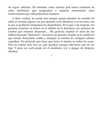 de seguir adelante. No obstante, como nuestra piel nunca cambiará de
color, tendremos que resignarnos a soportar eternamente unos
inconvenientes que sólo padecemos nosotros.
A decir verdad, he escrito esto porque quería plantear la cuestión de
saber si existiría alguna vía, por ejemplo, en la literatura o en las artes, con
la que se pudieran compensar los desperfectos. En lo que a mí respecta, me
gustaría resucitar, al menos en el ámbito de la literatura, ese universo de
sombra que estamos disipando… Me gustaría ampliar el alero de ese
edificio llamado “literatura”, oscurecer sus paredes, hundir en la sombra lo
que resulta demasiado visible y despojar su interior de cualquier adorno
superfluo. No pretendo que haya que hacer lo mismo en todas las casas.
Pero no estaría mal, creo yo, que quedase aunque sólo fuese una de ese
tipo. Y para ver cuál puede ser el resultado, voy a apagar mi lámpara
eléctrica.
*
 