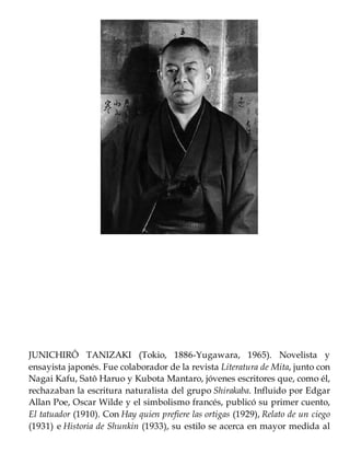 JUNICHIRÔ TANIZAKI (Tokio, 1886-Yugawara, 1965). Novelista y
ensayista japonés. Fue colaborador de la revista Literatura de Mita, junto con
Nagai Kafu, Satô Haruo y Kubota Mantaro, jóvenes escritores que, como él,
rechazaban la escritura naturalista del grupo Shirakaba. Influido por Edgar
Allan Poe, Oscar Wilde y el simbolismo francés, publicó su primer cuento,
El tatuador (1910). Con Hay quien prefiere las ortigas (1929), Relato de un ciego
(1931) e Historia de Shunkin (1933), su estilo se acerca en mayor medida al
 