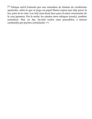 [1] Tabique móvil formado por una armadura de listones de cuadrículas
apretadas, sobre la que se pega un papel blanco espeso que deja pasar la
luz, pero no la vista. Los shôji eran hasta hace poco el único cerramiento de
la casa japonesa. Por la noche, les añaden otros tabiques (amado), también
corredizos. Hoy en día, los shôji suelen estar precedidos, o incluso
sustituidos por puertas acristaladas. <<
 
