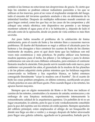 sentido si las formas no estuvieran tan desprovistas de gracia. Es cierto que
bajo los estantes se podrían colocar radiadores parecidos a los que se
utilizan en los tranvías, pero al no verse el resplandor enrojecido del fuego,
todo el encanto del invierno quedaría anulado e iría en detrimento de la
intimidad familiar. Después de múltiples reflexiones mandé construir un
gran hogar central, como los que hay en las casas de los campesinos y ahí
coloqué una estufa eléctrica; este dispositivo me permite a un tiempo
mantener caliente el agua para el té y la habitación y, dejando de lado el
elevado costo de la operación, desde un punto de vista estético es más bien
un éxito.
Así pues había resuelto el problema de la calefacción de forma
satisfactoria, pero el cuarto de baño y los retretes iban a causarme nuevos
problemas. El dueño del Kairakuen se negó a utilizar el alicatado para las
bañeras y los desagües e hizo construir los cuartos de baño de los clientes
totalmente de madera, pero ni qué decir tiene que las baldosas son mil
veces más económicas y más prácticas. Se podría utilizar una hermosa
madera japonesa para el techo, los pilares y los tabiques y para lo demás
conformarse con uno de esos chillones enlosados, pero entonces el contraste
llamaría mucho la atención. Esto puede servir cuando todo está nuevo, pero
conforme van pasando los años, el granulado de la madera de las planchas
y de los pilares adquirirá cierta pátina mientras que las baldosas seguirán
conservando su brillante y lisa superficie blanca, se habrá entonces
conseguido literalmente “casar la madera con el bambú”. En el cuarto de
baño las cosas podrían arreglarse, en último extremo, sacrificando un poco
el lado práctico en aras del buen gusto. Pero cuando llegué a los retretes, los
apuros fueron mayores.
Siempre que en algún monasterio de Kioto o de Nara me indican el
camino de los retretes, construidos a la manera de antaño, semioscuros y sin
embargo de una limpieza meticulosa, experimento intensamente la
extraordinaria calidad de la arquitectura japonesa. Un pabellón de té es un
lugar encantador, lo admito, pero lo que sí está verdaderamente concebido
para la paz del espíritu son los retretes de estilo japonés. Siempre apartados
del edificio principal, están emplazados al abrigo de un bosquecillo de
donde nos llega un olor a verdor y a musgo; después de haber atravesado
para llegar una galería cubierta, agachado en la penumbra, bañado por la
 