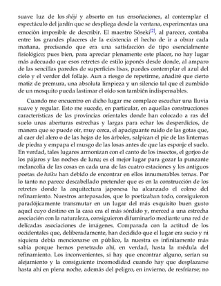suave luz de los shôji y absorto en tus ensoñaciones, al contemplar el
espectáculo del jardín que se despliega desde la ventana, experimentas una
emoción imposible de describir. El maestro Sôseki[2], al parecer, contaba
entre los grandes placeres de la existencia el hecho de ir a obrar cada
mañana, precisando que era una satisfacción de tipo esencialmente
fisiológico; pues bien, para apreciar plenamente este placer, no hay lugar
más adecuado que esos retretes de estilo japonés desde donde, al amparo
de las sencillas paredes de superficies lisas, puedes contemplar el azul del
cielo y el verdor del follaje. Aun a riesgo de repetirme, añadiré que cierto
matiz de premura, una absoluta limpieza y un silencio tal que el zumbido
de un mosquito pueda lastimar el oído son también indispensables.
Cuando me encuentro en dicho lugar me complace escuchar una lluvia
suave y regular. Esto me sucede, en particular, en aquellas construcciones
características de las provincias orientales donde han colocado a ras del
suelo unas aberturas estrechas y largas para echar los desperdicios, de
manera que se puede oír, muy cerca, el apaciguante ruido de las gotas que,
al caer del alero o de las hojas de los árboles, salpican el pie de las linternas
de piedra y empapa el musgo de las losas antes de que las esponje el suelo.
En verdad, tales lugares armonizan con el canto de los insectos, el gorjeo de
los pájaros y las noches de luna; es el mejor lugar para gozar la punzante
melancolía de las cosas en cada una de las cuatro estaciones y los antiguos
poetas de haiku han debido de encontrar en ellos innumerables temas. Por
lo tanto no parece descabellado pretender que es en la construcción de los
retretes donde la arquitectura japonesa ha alcanzado el colmo del
refinamiento. Nuestros antepasados, que lo poetizaban todo, consiguieron
paradójicamente transmutar en un lugar del más exquisito buen gusto
aquel cuyo destino en la casa era el más sórdido y, merced a una estrecha
asociación con la naturaleza, consiguieron difuminarlo mediante una red de
delicadas asociaciones de imágenes. Comparada con la actitud de los
occidentales que, deliberadamente, han decidido que el lugar era sucio y ni
siquiera debía mencionarse en público, la nuestra es infinitamente más
sabia porque hemos penetrado ahí, en verdad, hasta la médula del
refinamiento. Los inconvenientes, si hay que encontrar alguno, serían su
alejamiento y la consiguiente incomodidad cuando hay que desplazarse
hasta ahí en plena noche, además del peligro, en invierno, de resfriarse; no
 