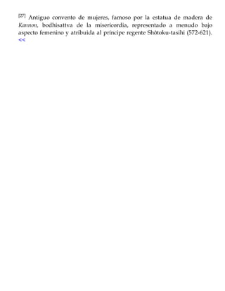 [27] Antiguo convento de mujeres, famoso por la estatua de madera de
Kannon, bodhisattva de la misericordia, representado a menudo bajo
aspecto femenino y atribuida al príncipe regente Shôtoku-tasihi (572-621).
<<
 