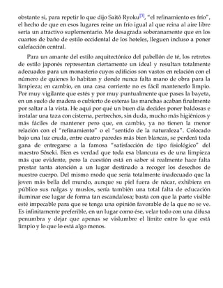 obstante si, para repetir lo que dijo Saitô Ryoku[3], “el refinamiento es frío”,
el hecho de que en esos lugares reine un frío igual al que reina al aire libre
sería un atractivo suplementario. Me desagrada soberanamente que en los
cuartos de baño de estilo occidental de los hoteles, lleguen incluso a poner
calefacción central.
Para un amante del estilo arquitectónico del pabellón de té, los retretes
de estilo japonés representan ciertamente un ideal y resultan totalmente
adecuados para un monasterio cuyos edificios son vastos en relación con el
número de quienes lo habitan y donde nunca falta mano de obra para la
limpieza; en cambio, en una casa corriente no es fácil mantenerlo limpio.
Por muy vigilante que estés y por muy puntualmente que pases la bayeta,
en un suelo de madera o cubierto de esteras las manchas acaban finalmente
por saltar a la vista. He aquí por qué un buen día decides poner baldosas e
instalar una taza con cisterna, pertrechos, sin duda, mucho más higiénicos y
más fáciles de mantener pero que, en cambio, ya no tienen la menor
relación con el “refinamiento” o el “sentido de la naturaleza”. Colocado
bajo una luz cruda, entre cuatro paredes más bien blancas, se perderá toda
gana de entregarse a la famosa “satisfacción de tipo fisiológico” del
maestro Sôseki. Bien es verdad que toda esa blancura es de una limpieza
más que evidente, pero la cuestión está en saber si realmente hace falta
prestar tanta atención a un lugar destinado a recoger los desechos de
nuestro cuerpo. Del mismo modo que sería totalmente inadecuado que la
joven más bella del mundo, aunque su piel fuera de nácar, exhibiera en
público sus nalgas y muslos, sería también una total falta de educación
iluminar ese lugar de forma tan escandalosa; basta con que la parte visible
esté impecable para que se tenga una opinión favorable de la que no se ve.
Es infinitamente preferible, en un lugar como ése, velar todo con una difusa
penumbra y dejar que apenas se vislumbre el límite entre lo que está
limpio y lo que lo está algo menos.
 