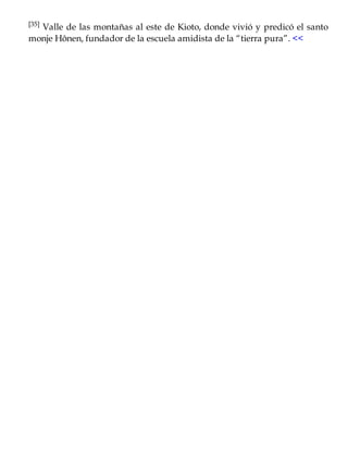 [35] Valle de las montañas al este de Kioto, donde vivió y predicó el santo
monje Hônen, fundador de la escuela amidista de la “tierra pura”. <<
 