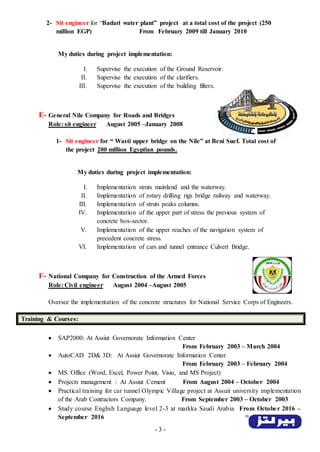 - 3 -
2- Sit engineer for “Badari water plant” project at a total cost of the project (250
million EGP) From February 2009 till January 2010
My duties during project implementation:
I. Supervise the execution of the Ground Reservoir.
II. Supervise the execution of the clarifiers.
III. Supervise the execution of the building filters.
E- General Nile Company for Roads and Bridges
Role: sit engineer August 2005 –January 2008
1- Sit engineer for “ Wasti upper bridge on the Nile” at Beni Suef. Total cost of
the project 200 million Egyptian pounds.
My duties during project implementation:
I. Implementation struts mainland and the waterway.
II. Implementation of rotary drilling rigs bridge railway and waterway.
III. Implementation of struts peaks columns.
IV. Implementation of the upper part of stress the previous system of
concrete box-sector.
V. Implementation of the upper reaches of the navigation system of
precedent concrete stress.
VI. Implementation of cars and tunnel entrance Culvert Bridge.
F- National Company for Construction of the Armed Forces
Role: Civil engineer August 2004 –August 2005
Oversee the implementation of the concrete structures for National Service Corps of Engineers.
Training & Courses:
 SAP2000: At Assiut Governorate Information Center
From February 2003 – March 2004
 AutoCAD 2D& 3D: At Assiut Governorate Information Center
From February 2003 – February 2004
 MS. Office (Word, Excel, Power Point, Visio, and MS Project)
 Projects management : At Assiut Cement From August 2004 – October 2004
 Practical training for car tunnel Olympic Village project at Assuit university implementation
of the Arab Contractors Company. From September 2003 – October 2003
 Study course English Language level 2-3 at markka Saudi Arabia From October 2016 –
September 2016
 