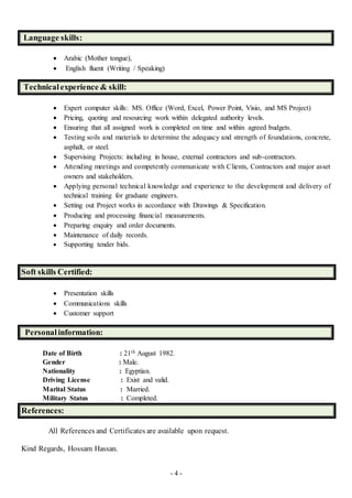 - 4 -
Language skills:
 Arabic (Mother tongue),
 English fluent (Writing / Speaking)
Technicalexperience & skill:
 Expert computer skills: MS. Office (Word, Excel, Power Point, Visio, and MS Project)
 Pricing, quoting and resourcing work within delegated authority levels.
 Ensuring that all assigned work is completed on time and within agreed budgets.
 Testing soils and materials to determine the adequacy and strength of foundations, concrete,
asphalt, or steel.
 Supervising Projects: including in house, external contractors and sub-contractors.
 Attending meetings and competently communicate with Clients, Contractors and major asset
owners and stakeholders.
 Applying personal technical knowledge and experience to the development and delivery of
technical training for graduate engineers.
 Setting out Project works in accordance with Drawings & Specification.
 Producing and processing financial measurements.
 Preparing enquiry and order documents.
 Maintenance of daily records.
 Supporting tender bids.
Soft skills Certified:
 Presentation skills
 Communications skills
 Customer support
Personalinformation:
Date of Birth : 21th August 1982.
Gender : Male.
Nationality : Egyptian.
Driving License : Exist and valid.
Marital Status : Married.
Military Status : Completed.
References:
All References and Certificates are available upon request.
Kind Regards, Hossam Hassan.
 
