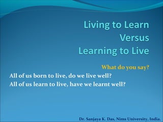 What do you say?
All of us born to live, do we live well?
All of us learn to live, have we learnt well?
Dr. Sanjaya K. Das, Nims University, India.
 