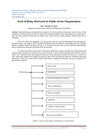 International Journal of Business Marketing and Management (IJBMM)
Volume 4 Issue 1 January 2019, P.P. 01-03
ISSN: 2456-4559
www.ijbmm.com
International Journal of Business Marketing and Management (IJBMM) Page 1
Need of Being Motivated In Public Sector Organizations
Ms. Neethi K Nair
Academic Associate Indian Institute of Management, Kozhikode
Abstract: High performance and productivity seemed to be the buzzwords in the private sector till now. In the
backdrop of various government schemes and poorly performing public sector organizations, this article takes a
peek into the concept of motivation in public sector and the factors which generally affects motivation at
workplace.
Often we see that the employees in a private sector firm are more motivated than their counterparts in
the public sector. For instance, NGOs like Bill and Melinda Gates Foundation, Child Rights and You, Bachpan
Bachao Aandolan, Hope Foundation etc have a set of human resources who are more motivated and energetic
than an organization under the ownership of the government.
To define motivation in clear words is somewhat impossible owing to its subjectivity. Motivation keeps
a person doing what has to be done the way it has to be done. A good number of government initiatives lose its
charm over a period of time with people involved not being interested to perform the duties as it used to be
done. Motivated employees are required to keep the spirit of the job high and make the workplace interesting
and positive. There are several factors which would keep an employee motivated in the given perspective of
government initiatives:
Rewards and recognition
Figure 1: Factors which affects motivation in an organization
Nature of job
Motivation Emoluments
Perceived importance of the job
Type of employment
Work environment
Leadership
Visibility of the job output
 