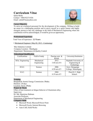 Curriculum Vitae
Salim Molla
Contact: +8801922731926
Email: salim07me@yahoo.com
Career Objective
To serve as a technical personnel for the development of the company. Willing to build
up career in a challenging position and to prove myself as a quick learner and highly
energetic person to face any challenge in the field of Mechanical Engineering where the
contribution will be acknowledged, if would be given an opportunity.
Professional Experience
Total Year of Experience : 2.3 Years
1. Mechanical Engineer ( May 02, 2013 - Continuing)
Max Industries Limited
Company Location : Manikganj
Department: Maintenance & Quality Control
Educational Qualification
Certifications Field of study Passing year &
Result
University/Institution
B.Sc. Engineering Mechanical
Engineering
2012
3.44 out of 4
Rajshahi University of
Engineering &
Technology
H.S.C. Science 2006
4.50 out of 5
Govt. Haraganga
College. Munshiganj.
S.S.C. Science 2004
4.19 out of 5
Pura D. C. High
School.
Training
Bangladesh Atomic Energy Commission. Dhaka.
Duration: 28 days
Location: Saver. Dhaka
Project & Thesis
Effect of heat treatment on fatigue behavior of Aluminium alloy.
Supervisor
Dr. Md. Shamimur Rahman
Associate Professor,
Department of Mechanical Engineering
Computer Skills
• Microsoft Word, Microsoft Power Point
• Microsoft Excels, Internet Browsing
• Auto CAD, Solid Works
 