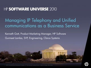 Managing IP Telephony and Unified
communications as a Business Service
Kenneth Gott, Product Marketing Manager, HP Software
Gurmeet Lamba, SVP, Engineering, Clarus Systems




1   ©2010 Hewlett-Packard Development Company, L.P. The information contained herein is subject to change without notice
 