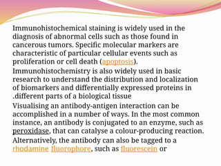 Immunohistochemical staining is widely used in the
diagnosis of abnormal cells such as those found in
cancerous tumors. Specific molecular markers are
characteristic of particular cellular events such as
proliferation or cell death (apoptosis).
Immunohistochemistry is also widely used in basic
research to understand the distribution and localization
of biomarkers and differentially expressed proteins in
different parts of a biological tissue
.
Visualising an antibody-antigen interaction can be
accomplished in a number of ways. In the most common
instance, an antibody is conjugated to an enzyme, such as
peroxidase, that can catalyse a colour-producing reaction.
Alternatively, the antibody can also be tagged to a
fluorophore, such as fluorescein or
rhodamine
 