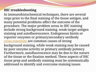 IHC troubleshooting
In immunohistochemical techniques, there are several
steps prior to the final staining of the tissue antigen, and
many potential problems affect the outcome of the
procedure. The major problem areas in IHC staining
include strong background staining, weak target antigen
staining and autofluorescence. Endogenous biotin or
reporter enzymes or primary/secondary antibody
cross-reactivity are common causes of strong
background staining, while weak staining may be caused
by poor enzyme activity or primary antibody potency.
Furthermore, autofluorescence may be due to the nature
of the tissue or the fixation method. These aspects of IHC
tissue prep and antibody staining must be systematically
addressed to identify and overcome staining issues
 