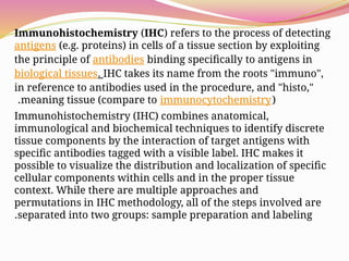 Immunohistochemistry (IHC) refers to the process of detecting
antigens (e.g. proteins) in cells of a tissue section by exploiting
the principle of antibodies binding specifically to antigens in
biological tissues. IHC takes its name from the roots "immuno",
in reference to antibodies used in the procedure, and "histo,"
meaning tissue (compare to immunocytochemistry)
.
Immunohistochemistry (IHC) combines anatomical,
immunological and biochemical techniques to identify discrete
tissue components by the interaction of target antigens with
specific antibodies tagged with a visible label. IHC makes it
possible to visualize the distribution and localization of specific
cellular components within cells and in the proper tissue
context. While there are multiple approaches and
permutations in IHC methodology, all of the steps involved are
separated into two groups: sample preparation and labeling
.
 