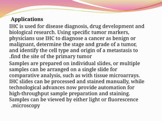 Applications
IHC is used for disease diagnosis, drug development and
biological research. Using specific tumor markers,
physicians use IHC to diagnose a cancer as benign or
malignant, determine the stage and grade of a tumor,
and identify the cell type and origin of a metastasis to
find the site of the primary tumor
.
Samples are prepared on individual slides, or multiple
samples can be arranged on a single slide for
comparative analysis, such as with tissue microarrays.
IHC slides can be processed and stained manually, while
technological advances now provide automation for
high-throughput sample preparation and staining.
Samples can be viewed by either light or fluorescence
microscopy
.
 