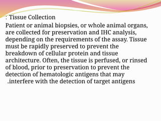 Tissue Collection
:
Patient or animal biopsies, or whole animal organs,
are collected for preservation and IHC analysis,
depending on the requirements of the assay. Tissue
must be rapidly preserved to prevent the
breakdown of cellular protein and tissue
architecture. Often, the tissue is perfused, or rinsed
of blood, prior to preservation to prevent the
detection of hematologic antigens that may
interfere with the detection of target antigens
.
 