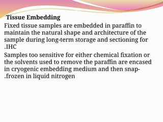 Tissue Embedding
Fixed tissue samples are embedded in paraffin to
maintain the natural shape and architecture of the
sample during long-term storage and sectioning for
IHC
.
Samples too sensitive for either chemical fixation or
the solvents used to remove the paraffin are encased
in cryogenic embedding medium and then snap-
frozen in liquid nitrogen
.
 