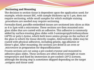 Sectioning and Mounting
The decision to section tissue is dependent upon the application used; for
example, whole mount IHC, with sample thickness up to 5 μm, does not
require sectioning, while small samples for which multiple staining
procedures are needed may require sectioning
.
Formalin-fixed, paraffin-embedded tissues are sectioned into slices as thin
as 4 to 5μm with a microtome. These sections are then mounted onto
glass slides that are coated with an adhesive. This adhesive is commonly
added by surface-treating glass slides with 3-aminopropyltriethoxysilane
(APTS) or poly-L-lysine, which both leave amino groups on the surface of
the glass to which the tissue directly couples. Alternatively, slides may be
coated with physical adhesives, including gelatin, egg albumin or
Elmer's glue. After mounting, the sections are dried in an oven or
microwave in preparation for deparaffinization
.
Frozen sections are cut using a pre-cooled cryostat and mounted to
adhesive glass slides. These sections are often dried overnight at room
temperature and fixed by immersion in pre-cooled (-20°C) acetone,
although the drying step is sometimes skipped depending on the target
antigens and tissue used
.
 