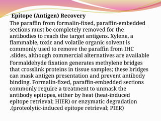 Epitope (Antigen) Recovery
The paraffin from formalin-fixed, paraffin-embedded
sections must be completely removed for the
antibodies to reach the target antigens. Xylene, a
flammable, toxic and volatile organic solvent is
commonly used to remove the paraffin from IHC
slides, although commercial alternatives are available
.
Formaldehyde fixation generates methylene bridges
that crosslink proteins in tissue samples; these bridges
can mask antigen presentation and prevent antibody
binding. Formalin-fixed, paraffin-embedded sections
commonly require a treatment to unmask the
antibody epitopes, either by heat (heat-induced
epitope retrieval; HIER) or enzymatic degradation
(proteolytic-induced epitope retrieval; PIER)
.
 