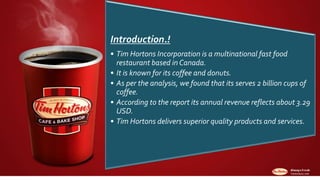 Introduction.!
• Tim Hortons Incorporation is a multinational fast food
restaurant based in Canada.
• It is known for its coffee and donuts.
• As per the analysis, we found that its serves 2 billion cups of
coffee.
• According to the report its annual revenue reflects about 3.29
USD.
• Tim Hortons delivers superior quality products and services.
 