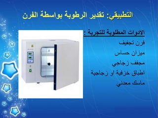 ‫التطبيقي‬
:
‫الفرن‬ ‫بواسطة‬ ‫الرطوبة‬ ‫تقدير‬
‫للتجربة‬ ‫المطلوبة‬ ‫االدوات‬
:
‫تجفيف‬ ‫فرن‬
‫حساس‬ ‫ميزان‬
‫زجاجي‬ ‫مجفف‬
‫زجاجية‬ ‫او‬ ‫خزفية‬ ‫اطباق‬
‫معدني‬ ‫ماسك‬
 