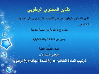 ‫الرطوبي‬ ‫المحتوي‬ ‫تقدير‬
‫المنتجات‬ ‫على‬ ‫تجرى‬ ‫التى‬ ‫التحليالت‬ ‫أهم‬ ‫من‬ ‫الرطوبى‬ ‫المحتوى‬ ‫تقدير‬
‫الغذائية‬
....
‫الغذائية‬ ‫العينة‬ ‫من‬ ‫الرطوبة‬ ‫نزع‬ ‫بعد‬
↓
‫المتبقية‬ ‫الجافة‬ ‫المادة‬ ‫عن‬ ‫يعبر‬
↓
‫الكلية‬ ‫الصلبة‬ ‫المادة‬
‫ان‬ ‫ذلك‬ ‫ويعني‬
:
‫الغذائية‬ ‫المادة‬ ‫تركيب‬
% =
‫الجافة‬ ‫المادة‬
%+
‫الرطوبة‬
 