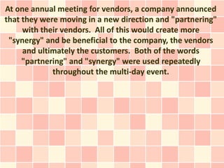 At one annual meeting for vendors, a company announced
that they were moving in a new direction and "partnering"
     with their vendors. All of this would create more
 "synergy" and be beneficial to the company, the vendors
     and ultimately the customers. Both of the words
     "partnering" and "synergy" were used repeatedly
             throughout the multi-day event.
 