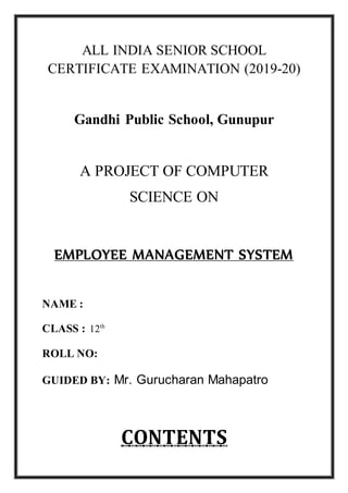 ALL INDIA SENIOR SCHOOL
CERTIFICATE EXAMINATION (2019-20)
Gandhi Public School, Gunupur
A PROJECT OF COMPUTER
SCIENCE ON
EMPLOYEE MANAGEMENT SYSTEM
NAME :
CLASS : 12th
ROLL NO:
GUIDED BY: Mr. Gurucharan Mahapatro
CONTENTS
 