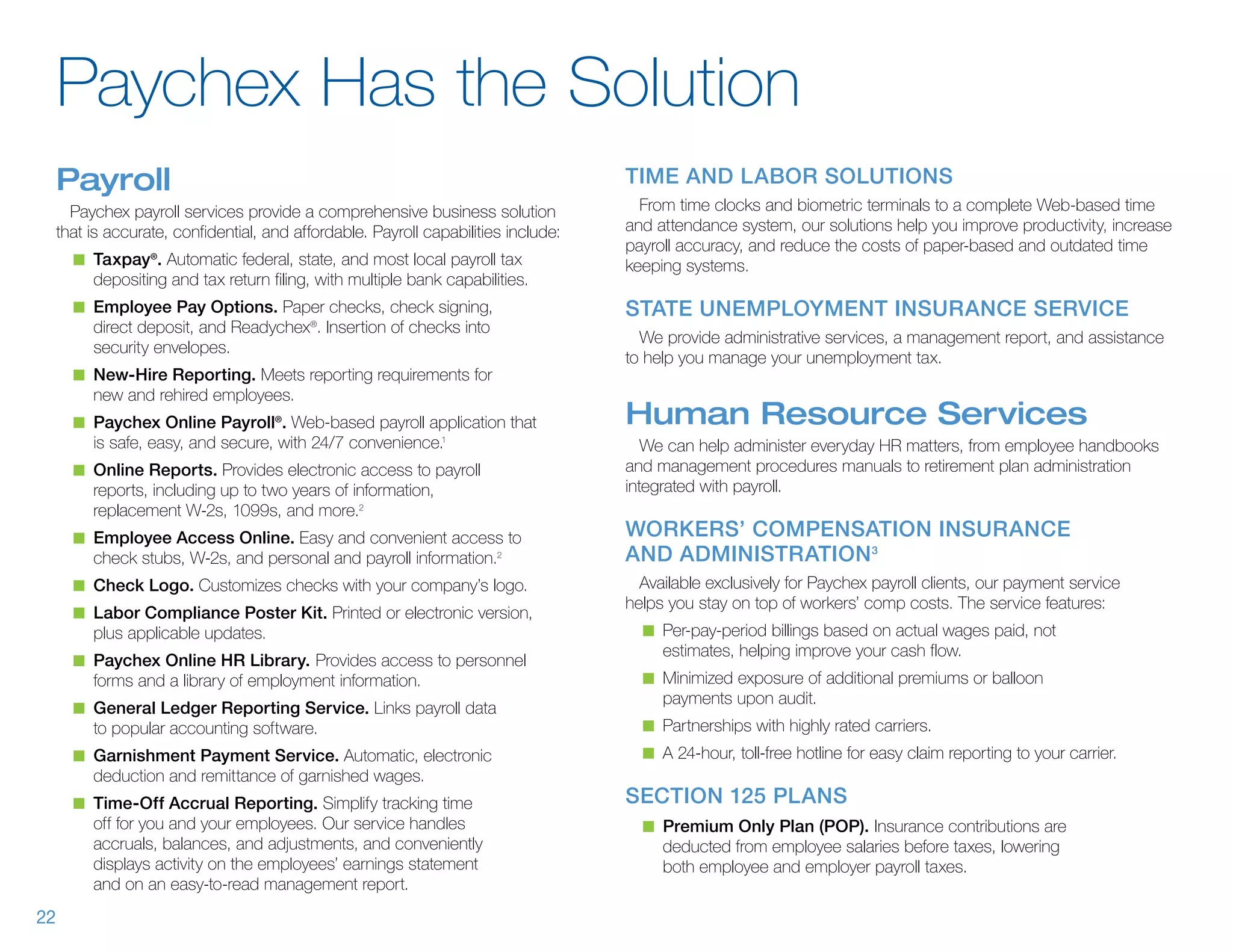 Paychex Has the Solution
     Payroll                                                                         Time and Labor Solutions
       Paychex payroll services provide a comprehensive business solution              From time clocks and biometric terminals to a complete Web-based time
     that is accurate, confidential, and affordable. Payroll capabilities include:   and attendance system, our solutions help you improve productivity, increase
                                                                                     payroll accuracy, and reduce the costs of paper-based and outdated time
       n	 Taxpay®. Automatic federal, state, and most local payroll tax              keeping systems.
          depositing and tax return filing, with multiple bank capabilities.
       n	 Employee Pay Options. Paper checks, check signing,                         State Unemployment Insurance Service
          direct deposit, and Readychex®. Insertion of checks into
                                                                                       We provide administrative services, a management report, and assistance
          security envelopes.
                                                                                     to help you manage your unemployment tax.
       n	 New-Hire Reporting. Meets reporting requirements for
          new and rehired employees.
       n	 Paychex Online Payroll®. Web-based payroll application that                Human Resource Services
          is safe, easy, and secure, with 24/7 convenience.    1
                                                                                        We can help administer everyday HR matters, from employee handbooks
       n	 Online Reports. Provides electronic access to payroll                      and management procedures manuals to retirement plan administration
          reports, including up to two years of information,                         integrated with payroll.
          replacement W-2s, 1099s, and more.2
       n	 Employee Access Online. Easy and convenient access to                      Workers’ Compensation Insurance
          check stubs, W-2s, and personal and payroll information.      2            and Administration 3
       n	 Check Logo. Customizes checks with your company’s logo.                      Available exclusively for Paychex payroll clients, our payment service
                                                                                     helps you stay on top of workers’ comp costs. The service features:
       n	 Labor Compliance Poster Kit. Printed or electronic version,
          plus applicable updates.                                                     n	 Per-pay-period billings based on actual wages paid, not
                                                                                          estimates, helping improve your cash flow.
       n	 Paychex Online HR Library. Provides access to personnel
          forms and a library of employment information.                               n	 Minimized exposure of additional premiums or balloon
                                                                                          payments upon audit.
       n	 General Ledger Reporting Service. Links payroll data
          to popular accounting software.                                              n	 Partnerships with highly rated carriers.
       n	 Garnishment Payment Service. Automatic, electronic                           n	 A 24-hour, toll-free hotline for easy claim reporting to your carrier.
          deduction and remittance of garnished wages.
       n	 Time-Off Accrual Reporting. Simplify tracking time                         Section 125 Plans
          off for you and your employees. Our service handles                          n	 Premium Only Plan (POP). Insurance contributions are
          accruals, balances, and adjustments, and conveniently                           deducted from employee salaries before taxes, lowering
          displays activity on the employees’ earnings statement                          both employee and employer payroll taxes.
          and on an easy-to-read management report.
22
 