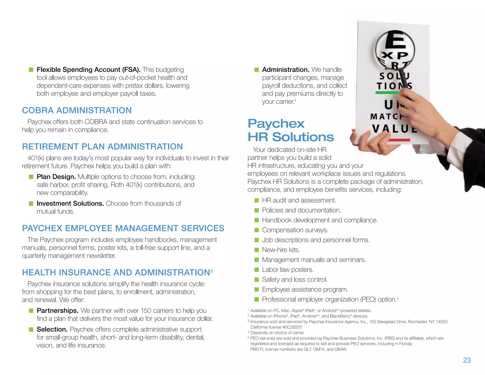 n	 Flexible Spending Account (FSA). This budgeting                                n	 Administration. We handle
     tool allows employees to pay out-of-pocket health and                               participant changes, manage
     dependent-care expenses with pretax dollars, lowering                               payroll deductions, and collect
     both employee and employer payroll taxes.                                           and pay premiums directly to
                                                                                         your carrier.4
COBRA Administration
  Paychex offers both COBRA and state continuation services to
help you remain in compliance.
                                                                                 Paychex
                                                                                 HR Solutions
Retirement Plan Administration                                                     Your dedicated on-site HR
  401(k) plans are today’s most popular way for individuals to invest in their   partner helps you build a solid
retirement future. Paychex helps you build a plan with:                          HR infrastructure, educating you and your
  n	 Plan Design. Multiple options to choose from, including:
                                                                                 employees on relevant workplace issues and regulations.
     safe harbor, profit sharing, Roth 401(k) contributions, and                 Paychex HR Solutions is a complete package of administration,
     new comparability.                                                          compliance, and employee benefits services, including:
                                                                                    n	 HR audit and assessment.
  n	 Investment Solutions. Choose from thousands of
     mutual funds.                                                                  n	 Policies and documentation.
                                                                                    n	 Handbook development and compliance.
Paychex Employee Management Services                                                n	 Compensation surveys.
  The Paychex program includes employee handbooks, management                       n	 Job descriptions and personnel forms.
manuals, personnel forms, poster kits, a toll-free support line, and a              n	 New-hire kits.
quarterly management newsletter.
                                                                                    n	 Management manuals and seminars.
                                                                                    n	 Labor law posters.
Health Insurance and Administration 3
                                                                                    n	 Safety and loss control.
   Paychex insurance solutions simplify the health insurance cycle:
from shopping for the best plans, to enrollment, administration,                    n	 Employee assistance program.
and renewal. We offer:                                                              n	 Professional employer organization (PEO) option.5
  n	 Partnerships. We partner with over 150 carriers to help you                 1	Available on PC, Mac, Apple® iPad®, or AndroidTM-powered tablets.
                                                                                 2	Available on iPhone®, iPad®, AndroidTM, and BlackBerry® devices.
     find a plan that delivers the most value for your insurance dollar.         3	Insurance sold and serviced by Paychex Insurance Agency, Inc., 150 Sawgrass Drive, Rochester, NY 14620.


  n	 Selection. Paychex offers complete administrative support                   	 California license #0C28207.
                                                                                 4	Depends on choice of carrier.

     for small-group health, short- and long-term disability, dental,            5	PEO services are sold and provided by Paychex Business Solutions, Inc. (PBS) and its affiliates, which are

                                                                                 	 registered and licensed as required to sell and provide PEO services, including in Florida.
     vision, and life insurance.                                                 	 PBS FL license numbers are GL7, GM14, and GM46.

                                                                                                                                                                                                23
 