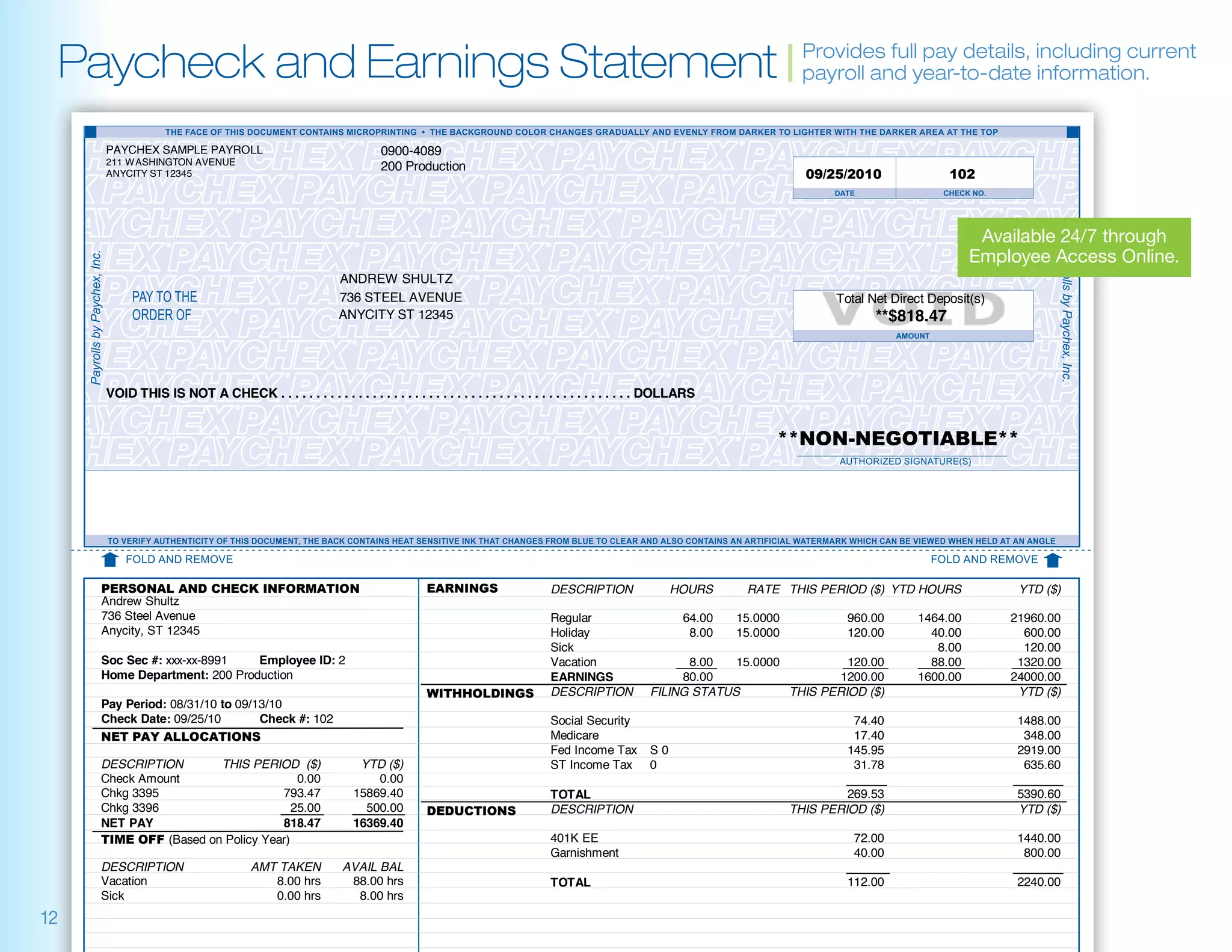 Paycheck and Earnings Statement | Provides fullyear-to-date including current
                                   payroll and
                                                 pay details,
                                                              information.


     PAYCHEX SAMPLE PAYROLL                                       0900-4089
     211 WASHINGTON AVENUE
                                                                  200 Production
     ANYCITY ST 12345                                                                                                                                     09/25/2010               102



                                                                                                                                                                                        Available 24/7 through
                                                                                                                                                                                       Employee Access Online.
                                                         ANDREW SHULTZ
                                                         736 STEEL AVENUE                                                                                      Total Net Direct Deposit(s)
                                                         ANYCITY ST 12345                                                                                             **$818.47



     VOID THIS IS NOT A CHECK . . . . . . . . . . . . . . . . . . . . . . . . . . . . . . . . . . . . . . . . . . . . . . . . . . DOLLARS


                                                                                                                                                    **NON-NEGOTIABLE**




     PERSONAL AND CHECK INFORMATION                                         EARNINGS                    DESCRIPTION                HOURS       RATE THIS PERIOD ($) YTD HOURS                 YTD ($)
     Andrew Shultz
     736 Steel Avenue                                                                                   Regular                       64.00   15.0000            960.00      1464.00         21960.00
     Anycity, ST 12345                                                                                  Holiday                        8.00   15.0000            120.00        40.00           600.00
                                                                                                        Sick                                                                    8.00           120.00
     Soc Sec #: xxx-xx-8991   Employee ID: 2                                                            Vacation                    8.00   15.0000          120.00             88.00          1320.00
     Home Department: 200 Production                                                                    EARNINGS                   80.00                   1200.00           1600.00         24000.00
                                                                            WITHHOLDINGS                DESCRIPTION           FILING STATUS        THIS PERIOD ($)                            YTD ($)
     Pay Period: 08/31/10 to 09/13/10
     Check Date: 09/25/10        Check #: 102                                                           Social Security                                           74.40                       1488.00
     NET PAY ALLOCATIONS                                                                                Medicare                                                  17.40                        348.00
                                                                                                        Fed Income Tax        S0                                 145.95                       2919.00
     DESCRIPTION       THIS PERIOD ($)                       YTD ($)                                    ST Income Tax         0                                   31.78                        635.60
     Check Amount                     0.00                      0.00
     Chkg 3395                    793.47                    15869.40                                    TOTAL                                                    269.53                       5390.60
     Chkg 3396                       25.00                    500.00        DEDUCTIONS                  DESCRIPTION                                     THIS PERIOD ($)                       YTD ($)
     NET PAY                      818.47                    16369.40
     TIME OFF (Based on Policy Year)                                                                    401K EE                                                   72.00                       1440.00
                                                                                                        Garnishment                                               40.00                        800.00
     DESCRIPTION                     AMT TAKEN           AVAIL BAL
     Vacation                           8.00 hrs          88.00 hrs                                     TOTAL                                                    112.00                       2240.00
     Sick                               0.00 hrs           8.00 hrs
12
 