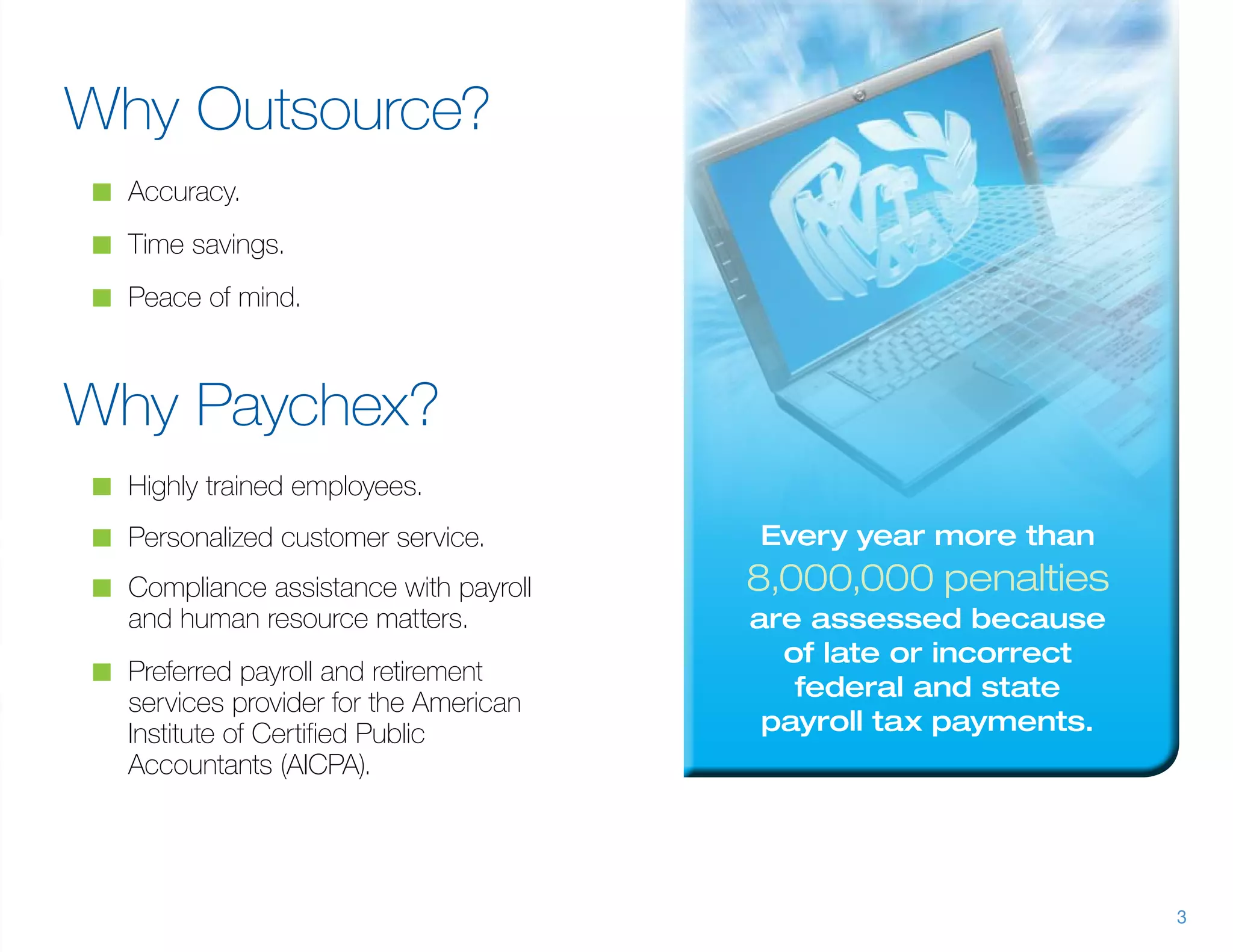 Why Outsource?
n	 Accuracy.

n	 Time savings.

n	 Peace of mind.



Why Paychex?
n	 Highly trained employees.

n	 Personalized customer service.       Every year more than
n	 Compliance assistance with payroll   8,000,000 penalties
   and human resource matters.          are assessed because
                                          of late or incorrect
n	 Preferred payroll and retirement
                                           federal and state
   services provider for the American
   Institute of Certified Public         payroll tax payments.
   Accountants (AICPA).




                                                                 3
 