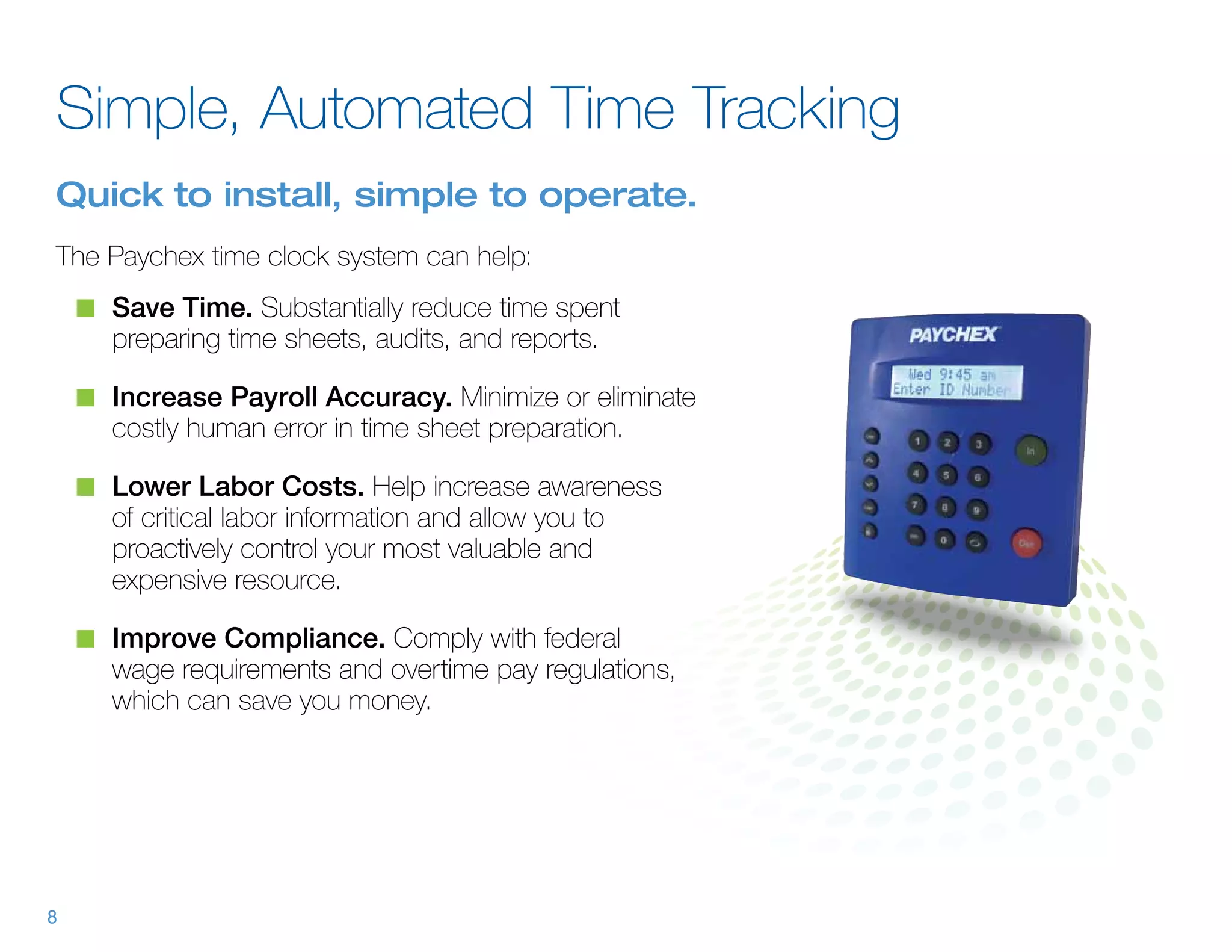 Simple, Automated Time Tracking
Quick to install, simple to operate.
The Paychex time clock system can help:
    n	 Save Time. Substantially reduce time spent
      preparing time sheets, audits, and reports.

    n	 Increase Payroll Accuracy. Minimize or eliminate
      costly human error in time sheet preparation.

    n	 Lower Labor Costs. Help increase awareness
      of critical labor information and allow you to
      proactively control your most valuable and
      expensive resource.

    n	 Improve Compliance. Comply with federal
      wage requirements and overtime pay regulations,
      which can save you money.




8
 