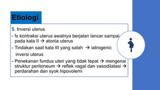 5. Inversi uterus
- fx kontraksi uterus awalnya berjalan lancar sampai
pada kala II  atonia uterus
- Tindakan saat kala III yang salah  iatrogenic
inversi uterus
- Penekanan fundus uteri yang tidak tepat  mengenai
struktur peritoneum  reflek vagal dan vasodilatasi 
perdarahan dan syok hipovolemi
Etiologi
 