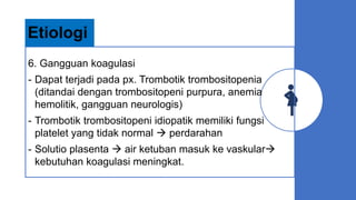 6. Gangguan koagulasi
- Dapat terjadi pada px. Trombotik trombositopenia
(ditandai dengan trombositopeni purpura, anemia
hemolitik, gangguan neurologis)
- Trombotik trombositopeni idiopatik memiliki fungsi
platelet yang tidak normal  perdarahan
- Solutio plasenta  air ketuban masuk ke vaskular
kebutuhan koagulasi meningkat.
Etiologi
 
