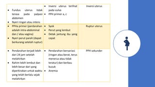  Fundus uterus tidak
terasa pada palpasi
abdomen
 Nyeri ringan atau intens
 Inversi uterus terlihat
pada vulva
 PPH primer a, c
Inversi uterus
 PPHa primer (perdarahan
adalah intra-abdominal
dan / atau vagina)
 Nyeri perut parah (dapat
berkurang setelah ruptur)
 Syok
 Perut yang lembut
 Detak jantung ibu yang
cepat
Ruptur uterus
 Pendarahan terjadi lebih
dari 24 jam setelah
melahirkan
 Rahim lebih lembut dan
lebih besar dari yang
diperkirakan untuk waktu
yang telah berlalu sejak
melahirkan
 Pendarahan bervariasi
(ringan atau berat, terus
menerus atau tidak
teratur) dan berbau
busuk
 Anemia
PPH sekunder
 