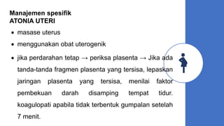Manajemen spesifik
ATONIA UTERI
 masase uterus
 menggunakan obat uterogenik
 jika perdarahan tetap → periksa plasenta → Jika ada
tanda-tanda fragmen plasenta yang tersisa, lepaskan
jaringan plasenta yang tersisa, menilai faktor
pembekuan darah disamping tempat tidur.
koagulopati apabila tidak terbentuk gumpalan setelah
7 menit.
 