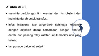 ATONIA UTERI
 meminta pertolongan tim anastesi dan tim obstetri dan
meminta darah untuk transfusi.
 infus intravena two large-bore sehingga kristaloid
dengan oxytocin dapat bersamaan dengan tranfusi
darah. dan pasang foley kateter untuk monitor urin yang
keluar.
 tamponade balon intrauteri
 
