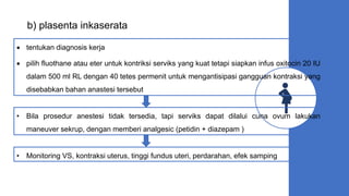b) plasenta inkaserata
 tentukan diagnosis kerja
 pilih fluothane atau eter untuk kontriksi serviks yang kuat tetapi siapkan infus oxitocin 20 IU
dalam 500 ml RL dengan 40 tetes permenit untuk mengantisipasi gangguan kontraksi yang
disebabkan bahan anastesi tersebut
• Bila prosedur anestesi tidak tersedia, tapi serviks dapat dilalui cuna ovum lakukan
maneuver sekrup, dengan memberi analgesic (petidin + diazepam )
• Monitoring VS, kontraksi uterus, tinggi fundus uteri, perdarahan, efek samping
 
