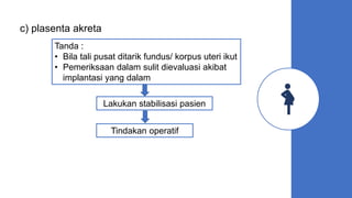 c) plasenta akreta
Tanda :
• Bila tali pusat ditarik fundus/ korpus uteri ikut
• Pemeriksaan dalam sulit dievaluasi akibat
implantasi yang dalam
Lakukan stabilisasi pasien
Tindakan operatif
 