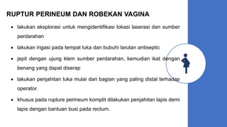 RUPTUR PERINEUM DAN ROBEKAN VAGINA
 lakukan eksplorasi untuk mengidentifikasi lokasi laserasi dan sumber
perdarahan
 lakukan irigasi pada tempat luka dan bubuhi larutan antiseptic
 jepit dengan ujung klem sumber perdarahan, kemudian ikat dengan
benang yang dapat diserap
 lakukan penjahitan luka mulai dari bagian yang paling distal terhadap
operator.
 khusus pada rupture perineum komplit dilakukan penjahitan lapis demi
lapis dengan bantuan busi pada rectum.
 