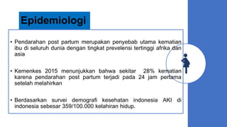 Epidemiologi
• Pendarahan post partum merupakan penyebab utama kematian
ibu di seluruh dunia dengan tingkat prevelensi tertinggi afrika dan
asia
• Kemenkes 2015 menunjukkan bahwa sekitar 28% kematian
karena pendarahan post partum terjadi pada 24 jam pertama
setelah melahirkan
• Berdasarkan survei demografi kesehatan indonesia AKI di
indonesia sebesar 359/100.000 kelahiran hidup.
 