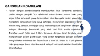 GANGGUAN KOAGULASI
• Pasien dengan trombositopenia membutuhkan infus konsentrat trombosit,
pasien dengan penyakit Von willebrand membutuhkan plasma beku yang
segar. Infus sel merah yang dimampatkan diberikan pada pasien yang telah
mengalami pendarahan yang cukup sehingga menurunkan populasi sel darah
merah yang beredar, sehingga cukup membahayakan pengiriman oksigen ke
jaringan. Biasanya, hematrokit yang lebih dari 25% sudah mencukupi.
Transfusi masif (lebih dari 3 liter), terutama dengan darah lengkap, akan
memperbesar sistem pembekuan yang sudah terganggu dengan semakin
menghabiskan trombosit dan faktor-faktor V dan VII. Krena itu 1 unit plasma
beku yang segar harus diberikan untuk setiap 2 unit darah setalah 6 unit telah
ditransfusikan.
 