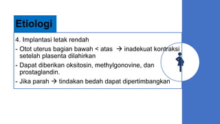 4. Implantasi letak rendah
- Otot uterus bagian bawah < atas  inadekuat kontraksi
setelah plasenta dilahirkan
- Dapat diberikan oksitosin, methylgonovine, dan
prostaglandin.
- Jika parah  tindakan bedah dapat dipertimbangkan
Etiologi
 