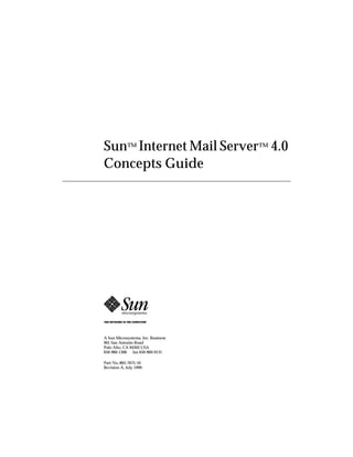 901 San Antonio Road
Palo Alto, CA 94303 USA
650-960-1300 fax 650-969-9131
A Sun Microsystems, Inc. Business
Sun™ Internet Mail Server™ 4.0
Concepts Guide
Part No.:805-7675-10
Revision A, July 1999
 