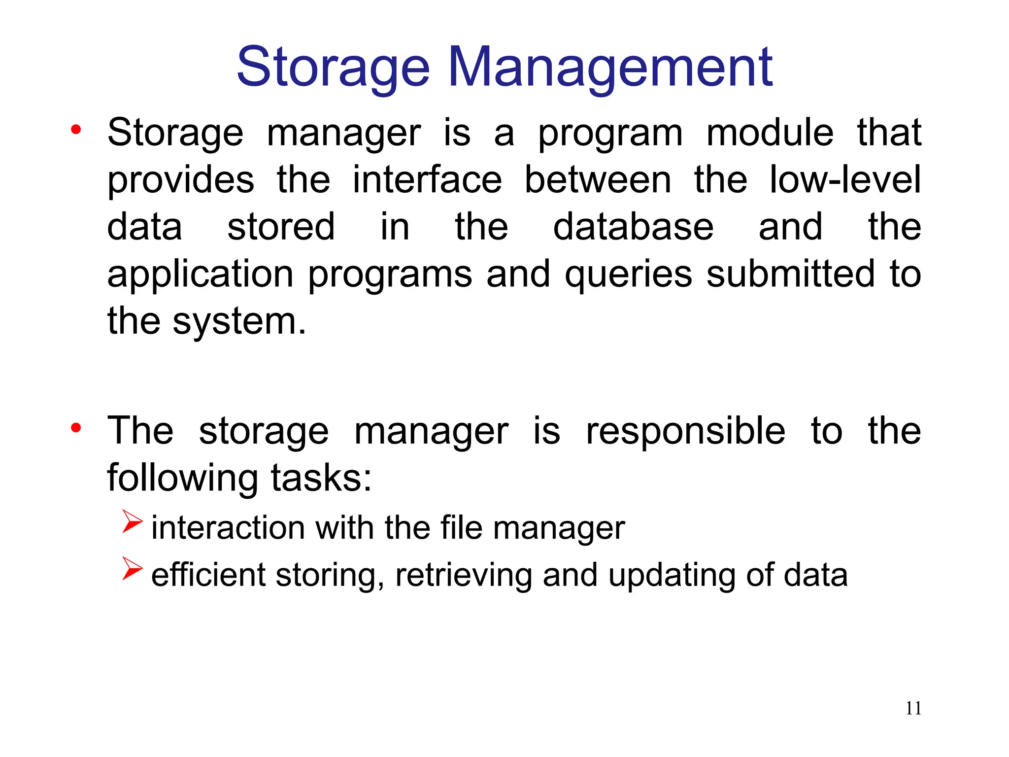 11
Storage Management
• Storage manager is a program module that
provides the interface between the low-level
data stored in the database and the
application programs and queries submitted to
the system.
• The storage manager is responsible to the
following tasks:
interaction with the file manager
efficient storing, retrieving and updating of data
 