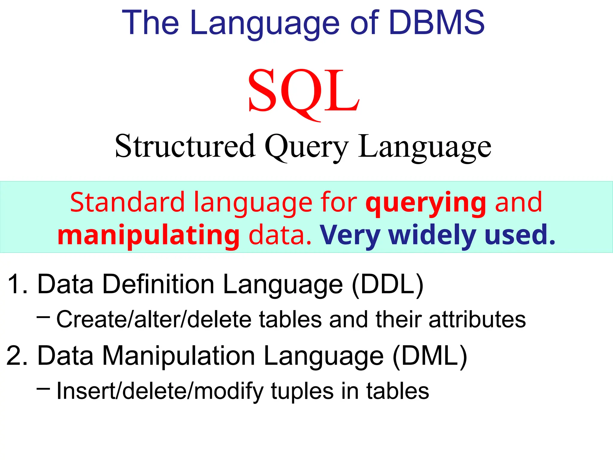 SQL
Structured Query Language
The Language of DBMS
Standard language for querying and
manipulating data. Very widely used.
1. Data Definition Language (DDL)
– Create/alter/delete tables and their attributes
2. Data Manipulation Language (DML)
– Insert/delete/modify tuples in tables
 