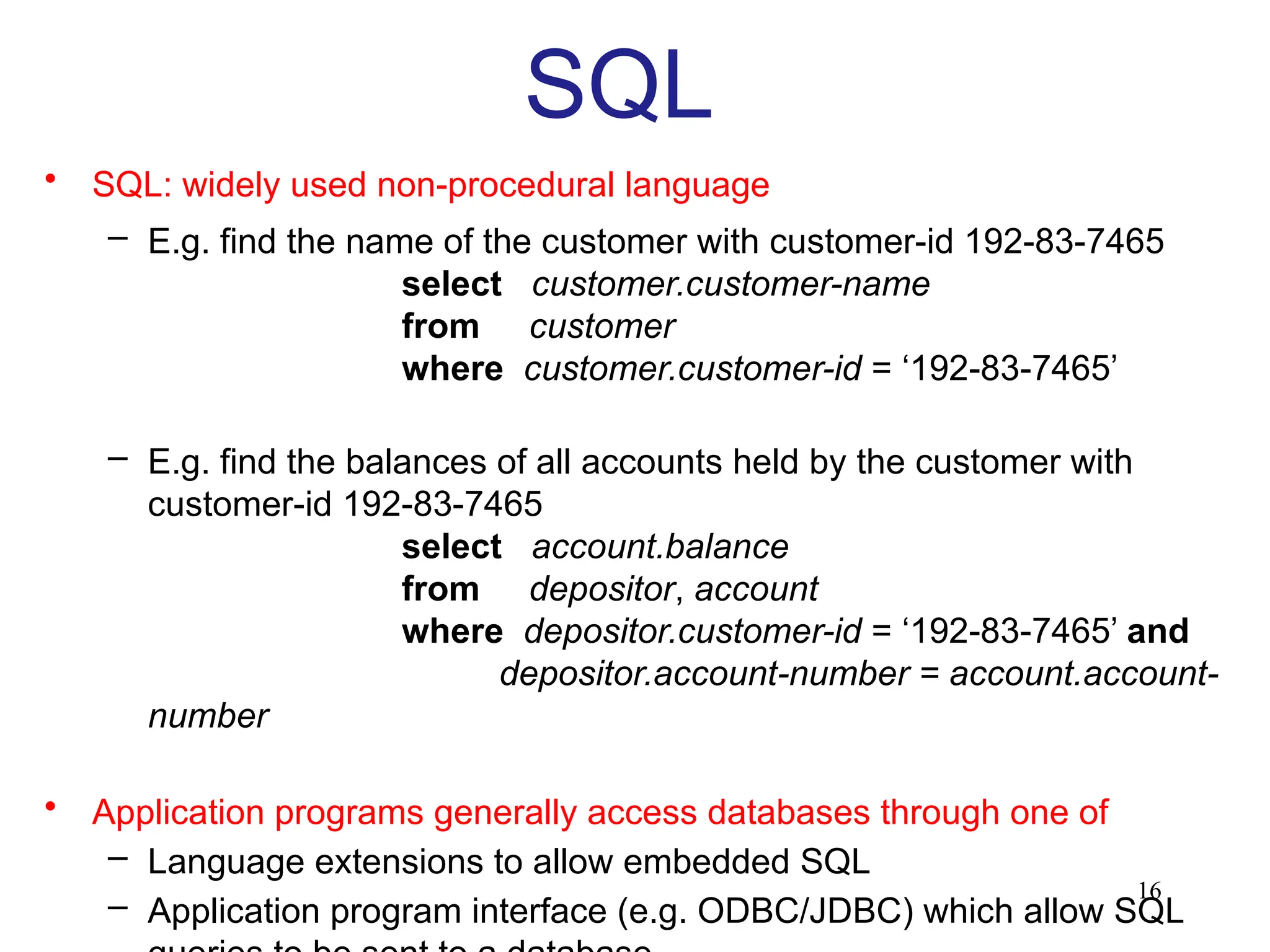 16
SQL
• SQL: widely used non-procedural language
– E.g. find the name of the customer with customer-id 192-83-7465
select customer.customer-name
from customer
where customer.customer-id = ‘192-83-7465’
– E.g. find the balances of all accounts held by the customer with
customer-id 192-83-7465
select account.balance
from depositor, account
where depositor.customer-id = ‘192-83-7465’ and
depositor.account-number = account.account-
number
• Application programs generally access databases through one of
– Language extensions to allow embedded SQL
– Application program interface (e.g. ODBC/JDBC) which allow SQL
 