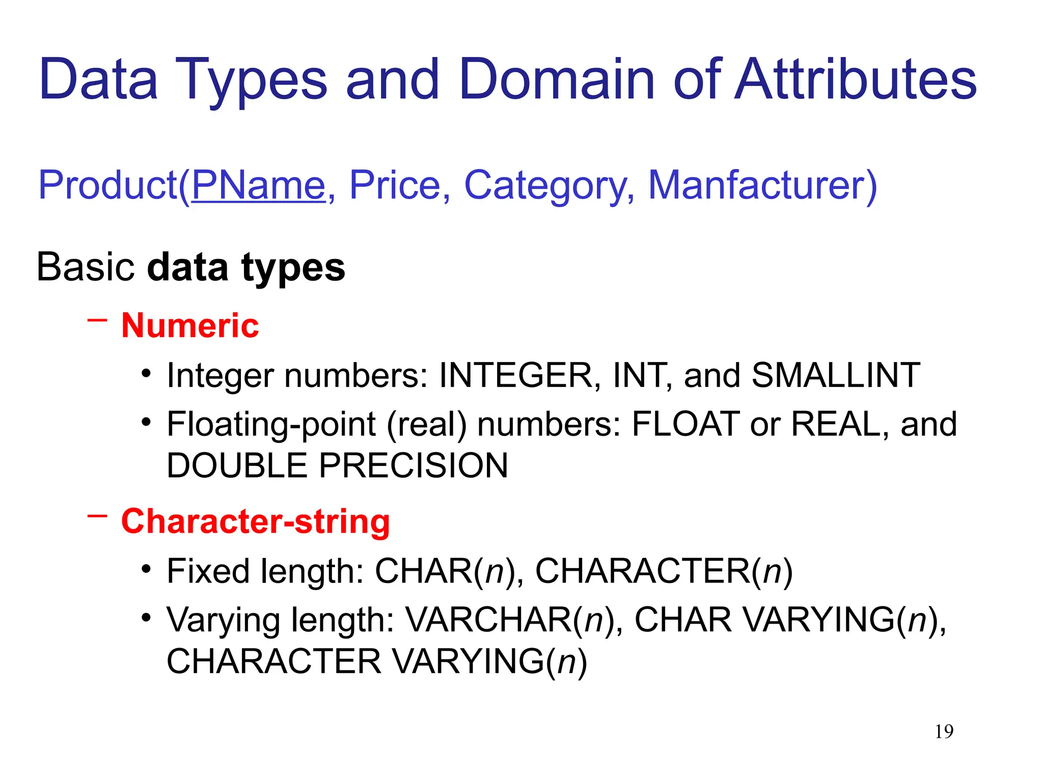 19
Basic data types
– Numeric
• Integer numbers: INTEGER, INT, and SMALLINT
• Floating-point (real) numbers: FLOAT or REAL, and
DOUBLE PRECISION
– Character-string
• Fixed length: CHAR(n), CHARACTER(n)
• Varying length: VARCHAR(n), CHAR VARYING(n),
CHARACTER VARYING(n)
Data Types and Domain of Attributes
Product(PName, Price, Category, Manfacturer)
 